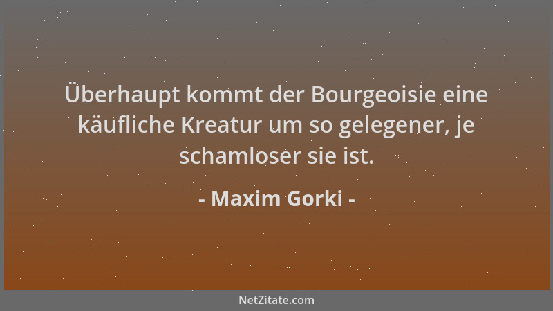 Maxim Gorki - Überhaupt kommt der Bourgeoisie eine käufliche Kreatur um so gelegener, je schamloser sie ist....