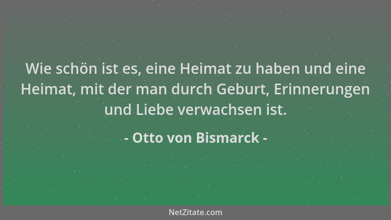 Otto von Bismarck - Wie schön ist es, eine Heimat zu haben und eine Heimat, mit der man durch Geburt, Erinnerungen und Lieb...