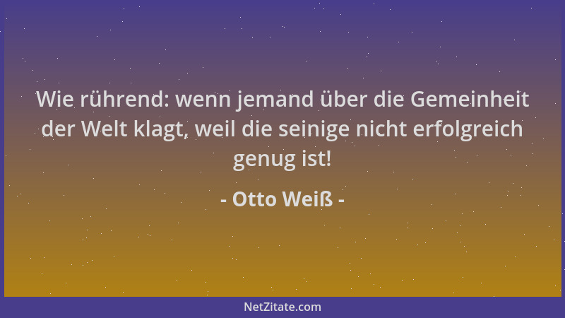 Otto Weiß - Wie rührend: wenn jemand über die Gemeinheit der Welt klagt, weil die seinige nicht erfolgreich genug ist!...
