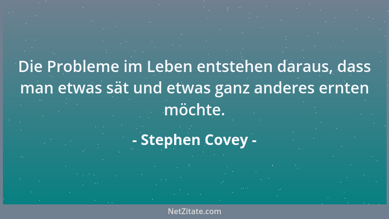 Stephen Covey - Die Probleme im Leben entstehen daraus, dass man etwas sät und etwas ganz anderes ernten möchte....