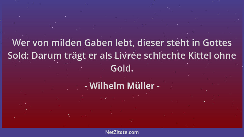 Wilhelm Müller - Wer von milden Gaben lebt, dieser steht in Gottes Sold: Darum trägt er als Livrée schlechte Kittel ohne Go...
