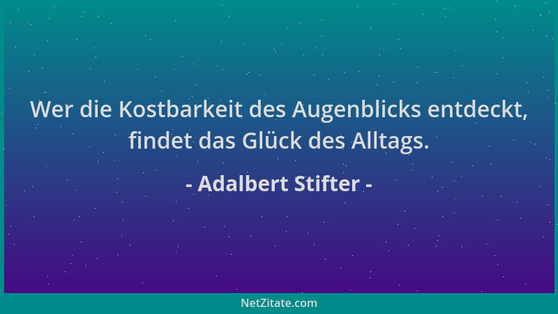 Adalbert Stifter - Wer die Kostbarkeit des Augenblicks entdeckt, findet das Glück des Alltags....