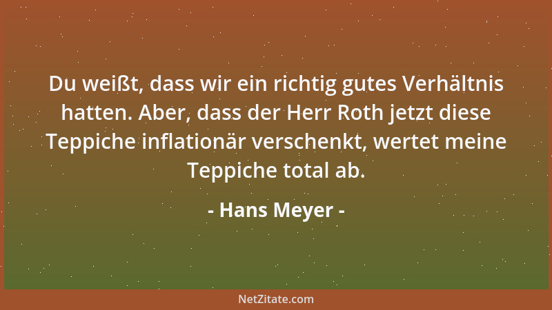 Hans Meyer - Du weißt, dass wir ein richtig gutes Verhältnis hatten. Aber, dass der Herr Roth jetzt diese Teppiche inflatio...