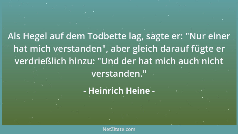 Heinrich Heine - Als Hegel auf dem Todbette lag, sagte er:  "Nur einer hat mich verstanden ", aber gleich darauf fügte er ver...