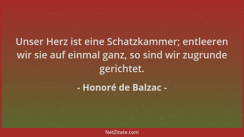 Honoré de Balzac - Unser Herz ist eine Schatzkammer; entleeren wir sie auf einmal ganz, so sind wir zugrunde gerichtet....