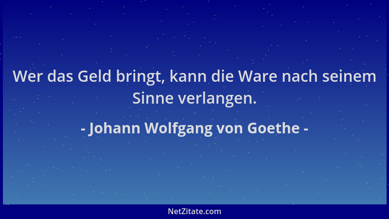 Johann Wolfgang von Goethe - Wer das Geld bringt, kann die Ware nach seinem Sinne verlangen....