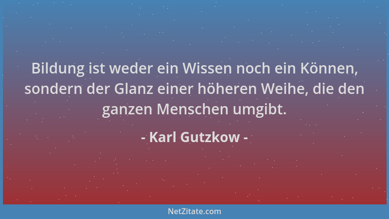 Karl Gutzkow - Bildung ist weder ein Wissen noch ein Können, sondern der Glanz einer höheren Weihe, die den ganzen Menschen...