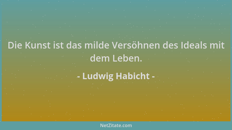 Ludwig Habicht - Die Kunst ist das milde Versöhnen des Ideals mit dem Leben....