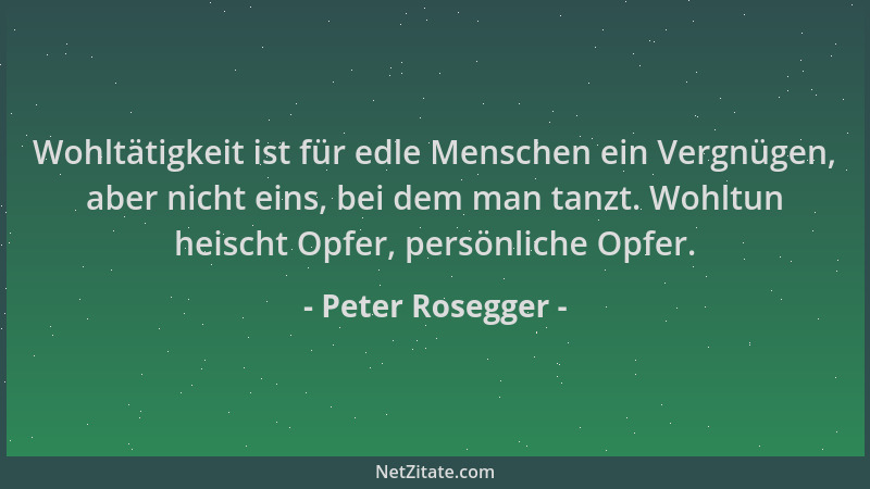 Peter Rosegger - Wohltätigkeit ist für edle Menschen ein Vergnügen, aber nicht eins, bei dem man tanzt. Wohltun heischt Opf...