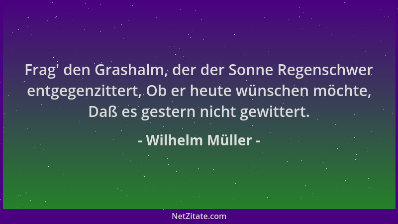 Wilhelm Müller - Frag ' den Grashalm, der der Sonne Regenschwer entgegenzittert, Ob er heute wünschen möchte, Daß es gestern...