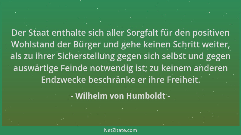 Wilhelm von Humboldt - Der Staat enthalte sich aller Sorgfalt für den positiven Wohlstand der Bürger und gehe keinen Schrit...