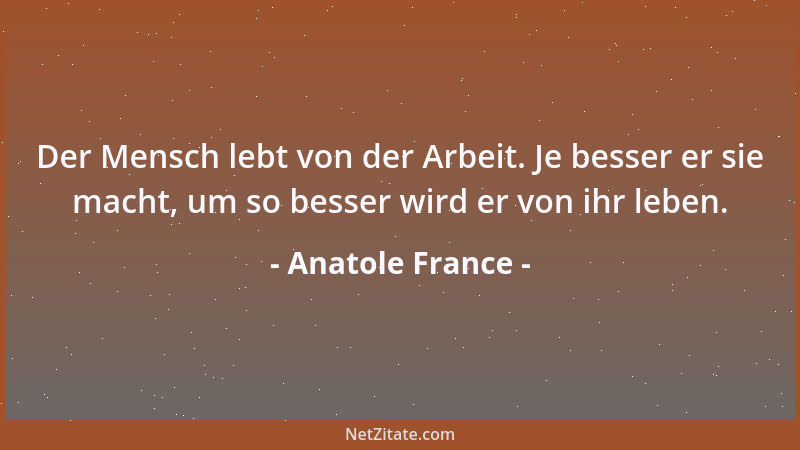 Anatole France - Der Mensch lebt von der Arbeit. Je besser er sie macht, um so besser wird er von ihr leben....