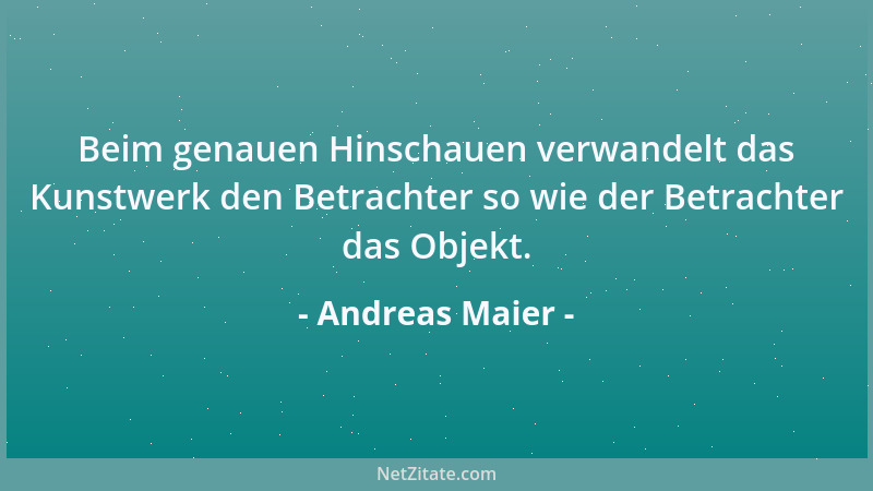 Andreas Maier - Beim genauen Hinschauen verwandelt das Kunstwerk den Betrachter so wie der Betrachter das Objekt....