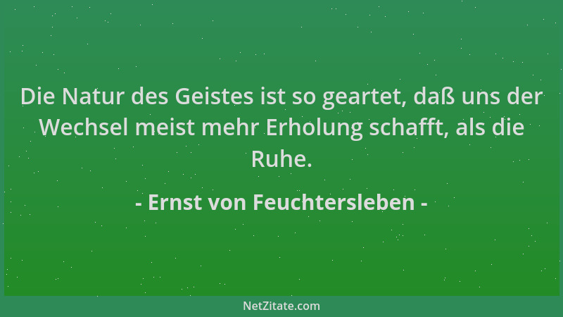 Ernst von Feuchtersleben - Die Natur des Geistes ist so geartet, daß uns der Wechsel meist mehr Erholung schafft, als die R...
