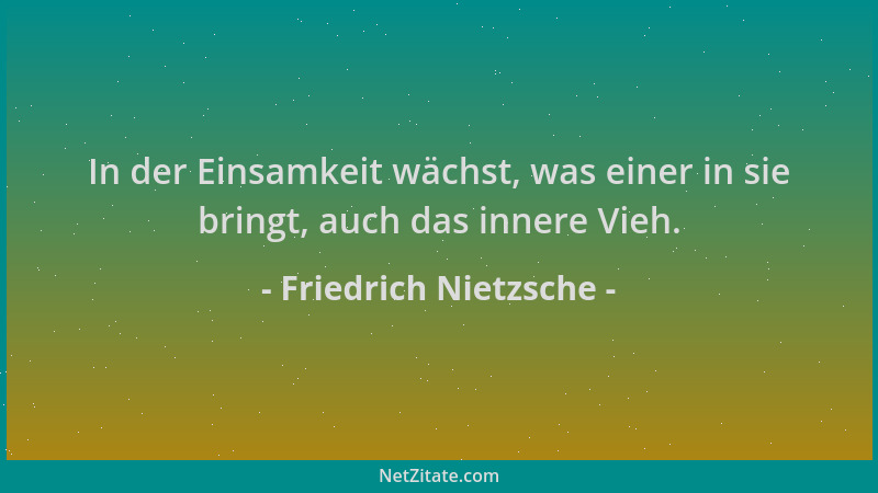 Friedrich Nietzsche - In der Einsamkeit wächst, was einer in sie bringt, auch das innere Vieh....