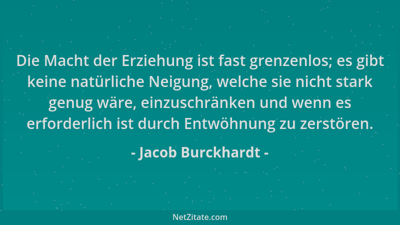Jacob Burckhardt - Die Macht der Erziehung ist fast grenzenlos; es gibt keine natürliche Neigung, welche sie nicht stark ge...