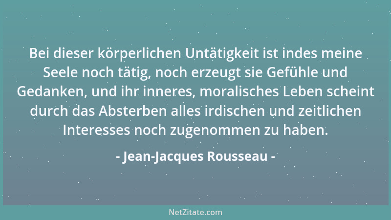 Jean-Jacques Rousseau - Bei dieser körperlichen Untätigkeit ist indes meine Seele noch tätig, noch erzeugt sie Gefühle und...