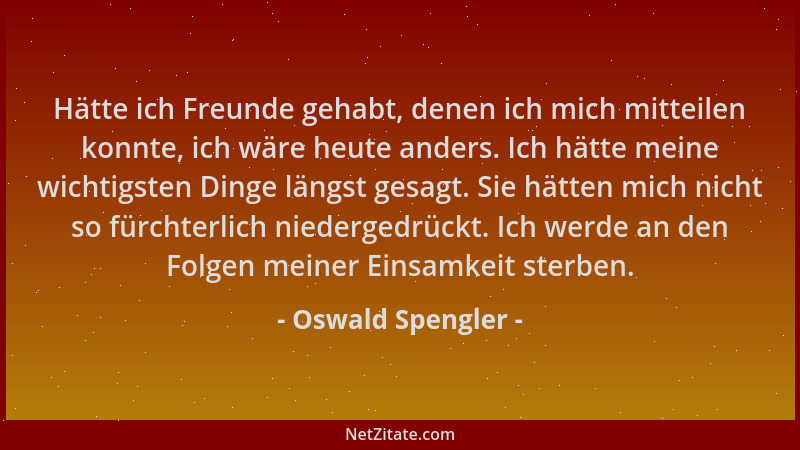Oswald Spengler - Hätte ich Freunde gehabt, denen ich mich mitteilen konnte, ich wäre heute anders. Ich hätte meine wichtig...