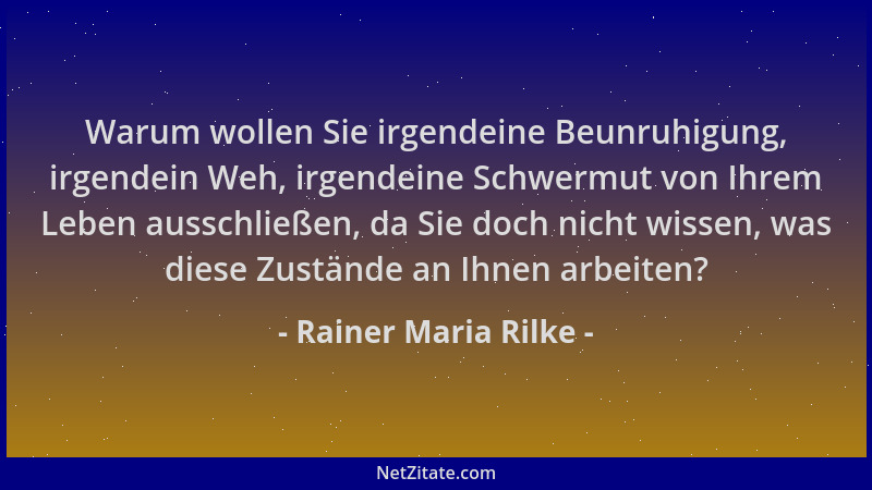 Rainer Maria Rilke - Warum wollen Sie irgendeine Beunruhigung, irgendein Weh, irgendeine Schwermut von Ihrem Leben ausschli...