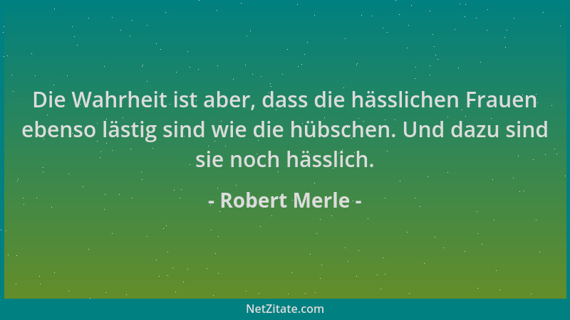 Robert Merle - Die Wahrheit ist aber, dass die hässlichen Frauen ebenso lästig sind wie die hübschen. Und dazu sind sie noc...