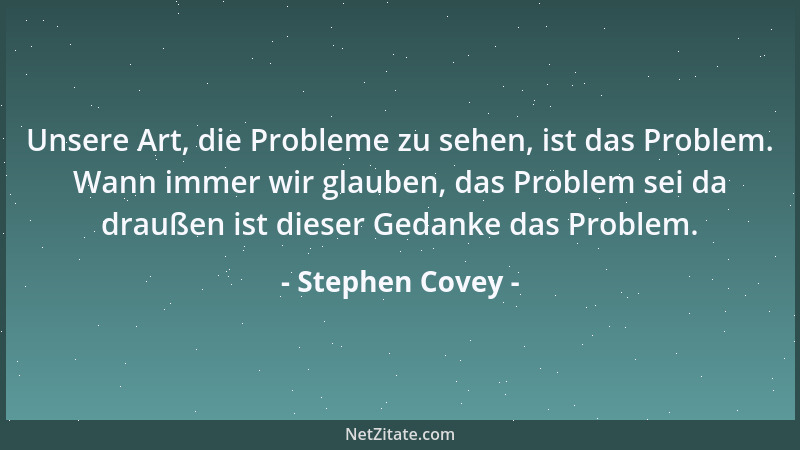 Stephen Covey - Unsere Art, die Probleme zu sehen, ist das Problem. Wann immer wir glauben, das Problem sei da draußen ist...
