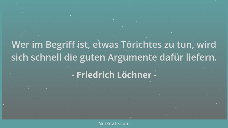 Friedrich Löchner - Wer im Begriff ist, etwas Törichtes zu tun, wird sich schnell die guten Argumente dafür liefern....