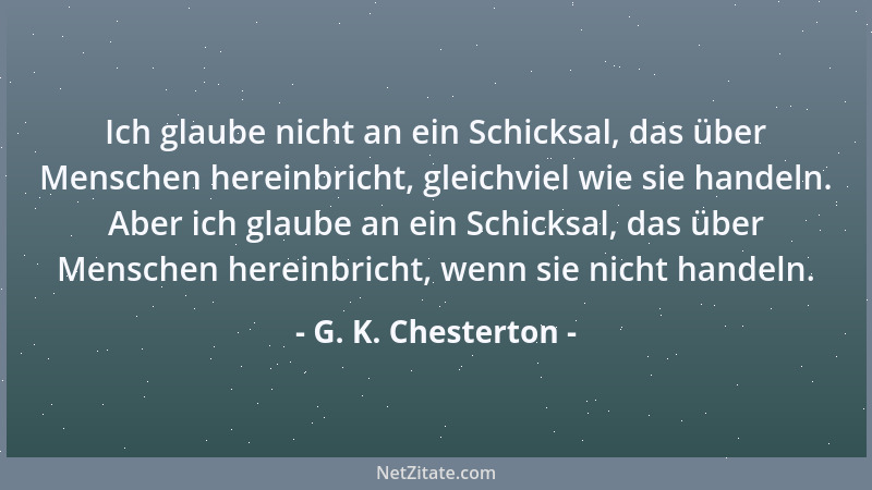 G. K. Chesterton - Ich glaube nicht an ein Schicksal, das über Menschen hereinbricht, gleichviel wie sie handeln. Aber ich...