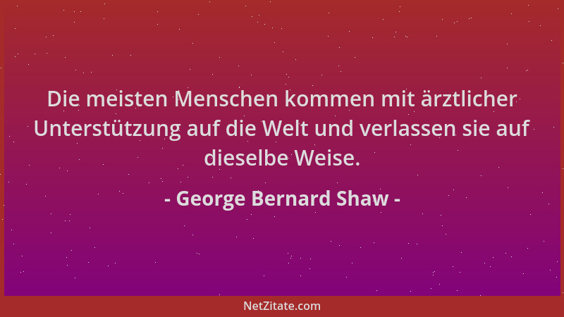 George Bernard Shaw - Die meisten Menschen kommen mit ärztlicher Unterstützung auf die Welt und verlassen sie auf dieselbe...
