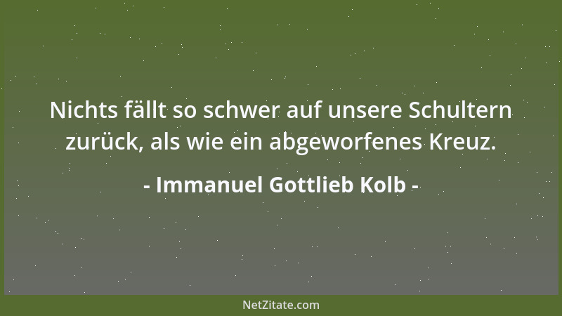 Immanuel Gottlieb Kolb - Nichts fällt so schwer auf unsere Schultern zurück, als wie ein abgeworfenes Kreuz....