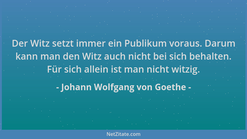 Johann Wolfgang von Goethe - Der Witz setzt immer ein Publikum voraus. Darum kann man den Witz auch nicht bei sich behalten...