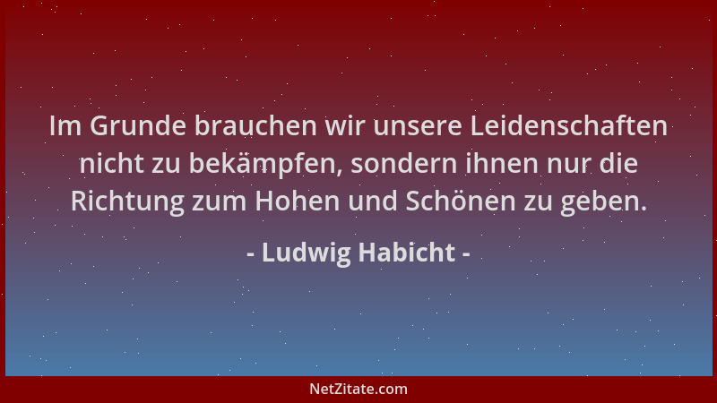 Ludwig Habicht - Im Grunde brauchen wir unsere Leidenschaften nicht zu bekämpfen, sondern ihnen nur die Richtung zum Hohen...