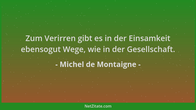 Michel de Montaigne - Zum Verirren gibt es in der Einsamkeit ebensogut Wege, wie in der Gesellschaft....