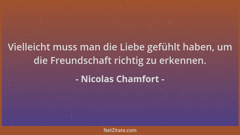 Nicolas Chamfort - Vielleicht muss man die Liebe gefühlt haben, um die Freundschaft richtig zu erkennen....