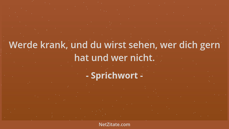 Sprichwort - Werde krank, und du wirst sehen, wer dich gern hat und wer nicht....
