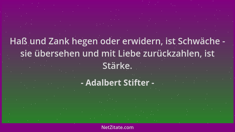 Adalbert Stifter - Haß und Zank hegen oder erwidern, ist Schwäche - sie übersehen und mit Liebe zurückzahlen, ist Stärke....