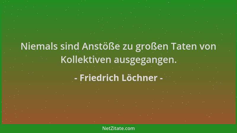 Friedrich Löchner - Niemals sind Anstöße zu großen Taten von Kollektiven ausgegangen....