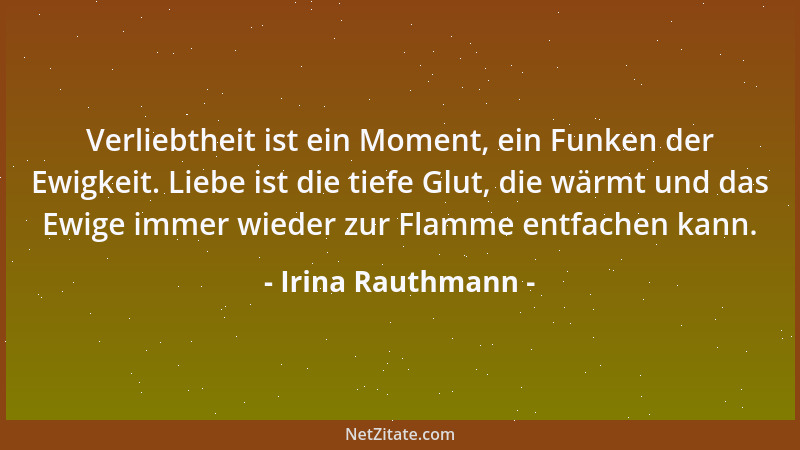 Irina Rauthmann - Verliebtheit ist ein Moment, ein Funken der Ewigkeit. Liebe ist die tiefe Glut, die wärmt und das Ewige i...