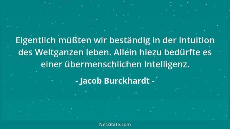 Jacob Burckhardt - Eigentlich müßten wir beständig in der Intuition des Weltganzen leben. Allein hiezu bedürfte es einer üb...