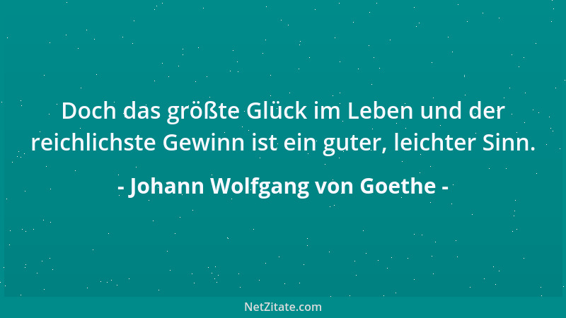 Johann Wolfgang von Goethe - Doch das größte Glück im Leben und der reichlichste Gewinn ist ein guter, leichter Sinn....
