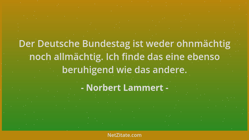 Norbert Lammert - Der Deutsche Bundestag ist weder ohnmächtig noch allmächtig. Ich finde das eine ebenso beruhigend wie das...