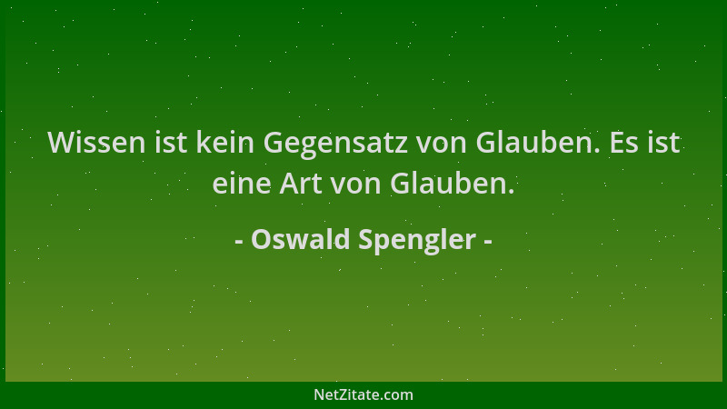 Oswald Spengler - Wissen ist kein Gegensatz von Glauben. Es ist eine Art von Glauben....