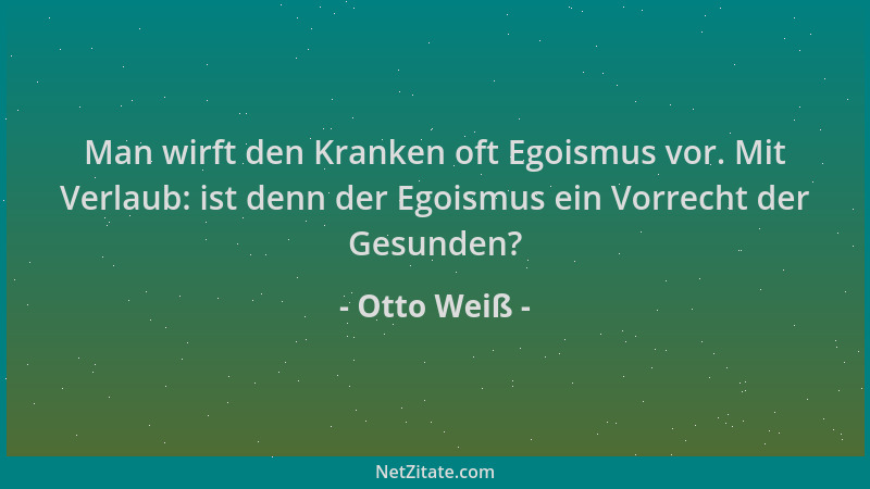 Otto Weiß - Man wirft den Kranken oft Egoismus vor. Mit Verlaub: ist denn der Egoismus ein Vorrecht der Gesunden?...