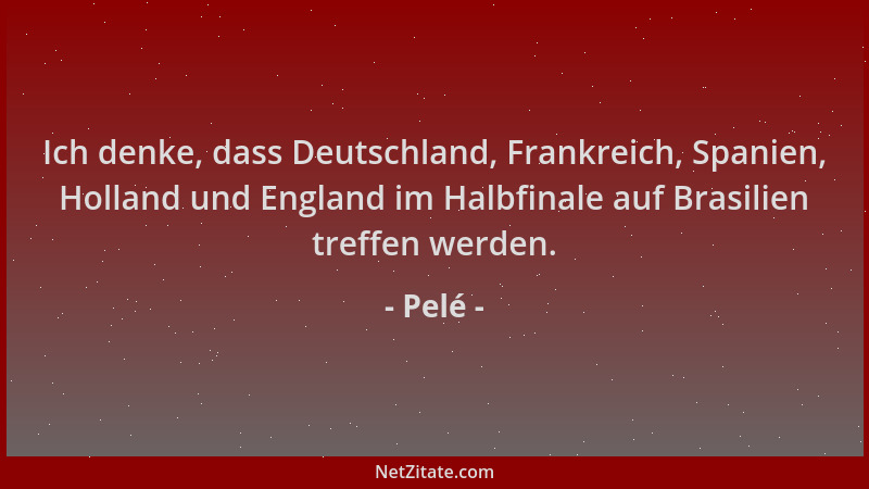 Pelé - Ich denke, dass Deutschland, Frankreich, Spanien, Holland und England im Halbfinale auf Brasilien treffen werden....