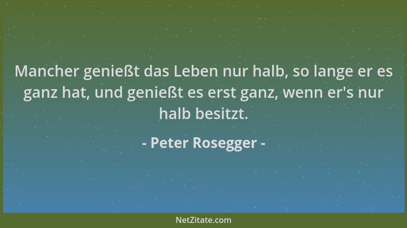 Peter Rosegger - Mancher genießt das Leben nur halb, so lange er es ganz hat, und genießt es erst ganz, wenn er 's nur halb...
