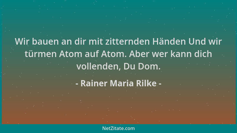 Rainer Maria Rilke - Wir bauen an dir mit zitternden Händen Und wir türmen Atom auf Atom. Aber wer kann dich vollenden, Du...