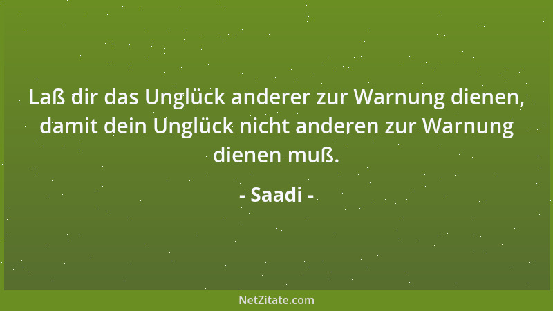 Saadi - Laß dir das Unglück anderer zur Warnung dienen, damit dein Unglück nicht anderen zur Warnung dienen muß....