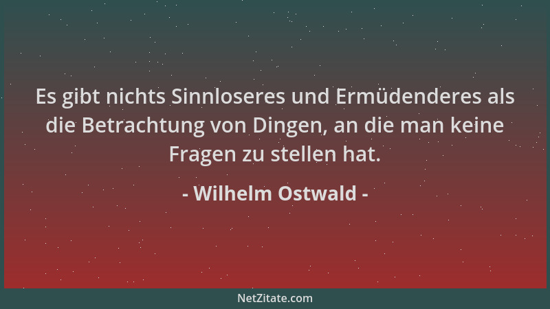 Wilhelm Ostwald - Es gibt nichts Sinnloseres und Ermüdenderes als die Betrachtung von Dingen, an die man keine Fragen zu st...