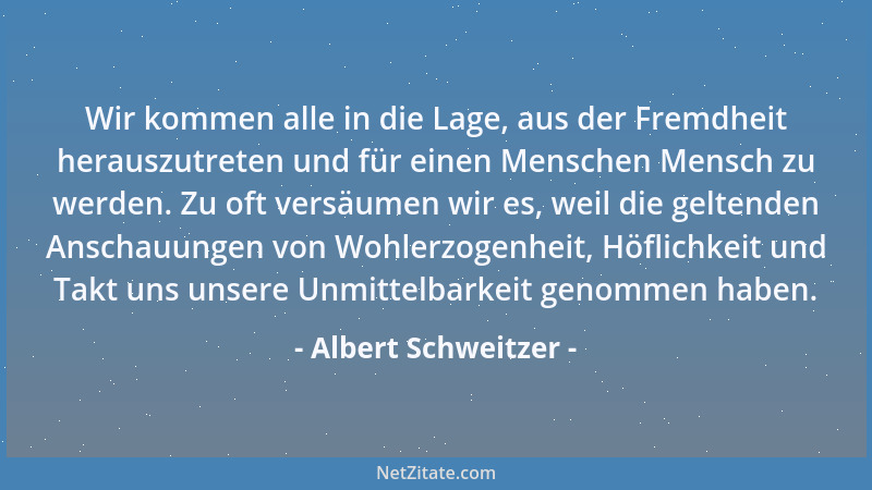 Albert Schweitzer - Wir kommen alle in die Lage, aus der Fremdheit herauszutreten und für einen Menschen Mensch zu werden....