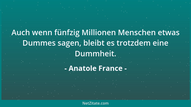 Anatole France - Auch wenn fünfzig Millionen Menschen etwas Dummes sagen, bleibt es trotzdem eine Dummheit....