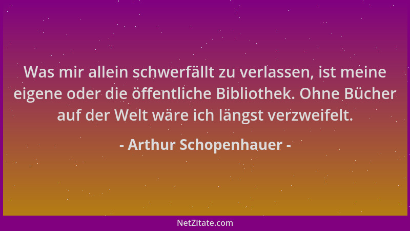 Arthur Schopenhauer - Was mir allein schwerfällt zu verlassen, ist meine eigene oder die öffentliche Bibliothek. Ohne Büche...